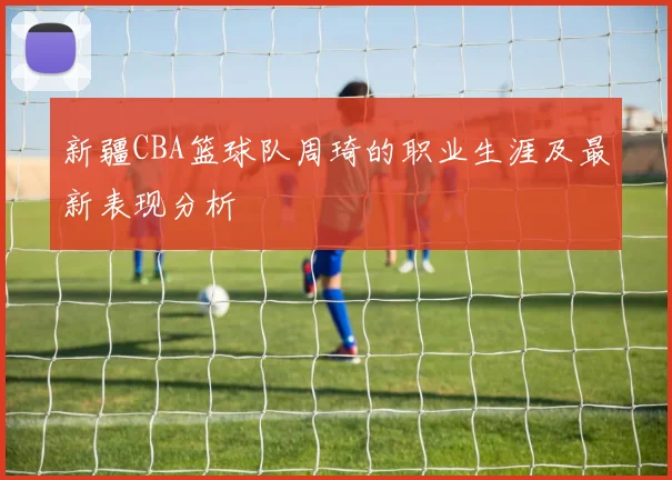 新疆CBA篮球队周琦的职业生涯及最新表现分析