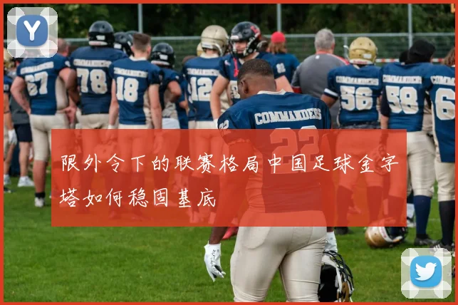 限外令下的联赛格局中国足球金字塔如何稳固基底