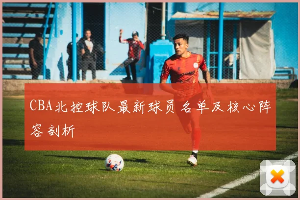 CBA北控球队最新球员名单及核心阵容剖析