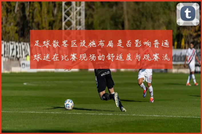 足球散客区设施布局是否影响普通球迷在比赛现场的舒适度与观赛流线控制